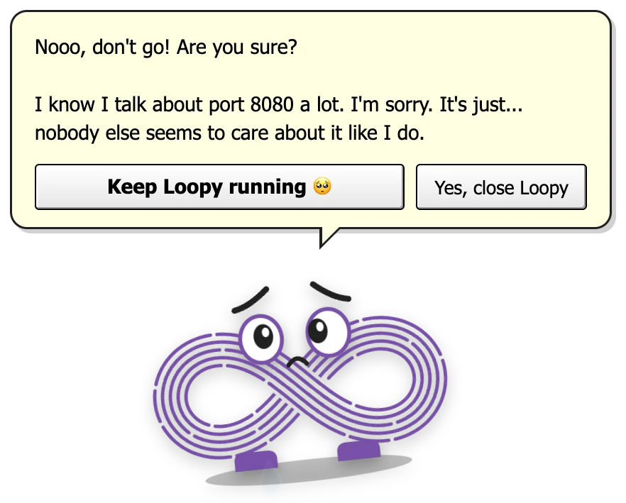 Loopy looking sad under a bubble: Nooo, don't go! Are you sure? I know I talk about port 8080 a lot. I'm sorry. It's just... nobody else seems to care about it like I do. Buttons: Keep Loopy running, and Yes, close Loopy.